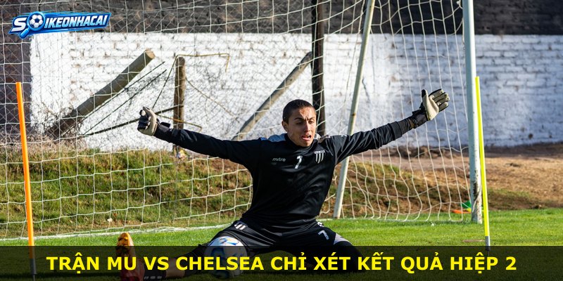 Trận MU vs Chelsea chỉ xét kết quả hiệp 2
